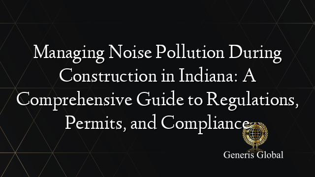 Managing Noise Pollution During Construction in Indiana: A Comprehensive Guide to Regulations, Permits, and Compliance