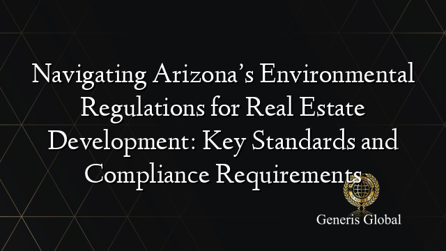 Navigating Arizona’s Environmental Regulations for Real Estate Development: Key Standards and Compliance Requirements