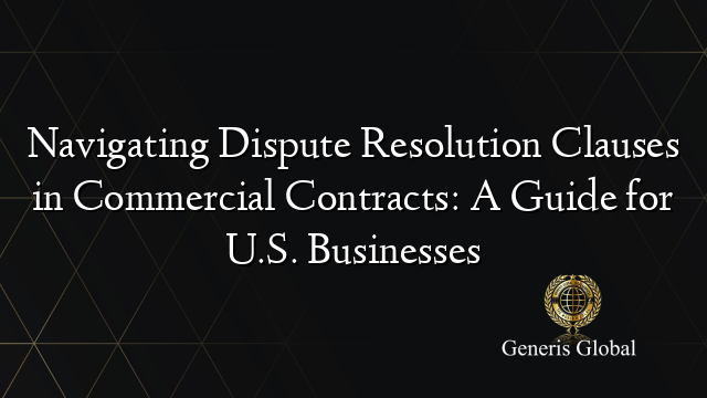 Navigating Dispute Resolution Clauses in Commercial Contracts: A Guide for U.S. Businesses