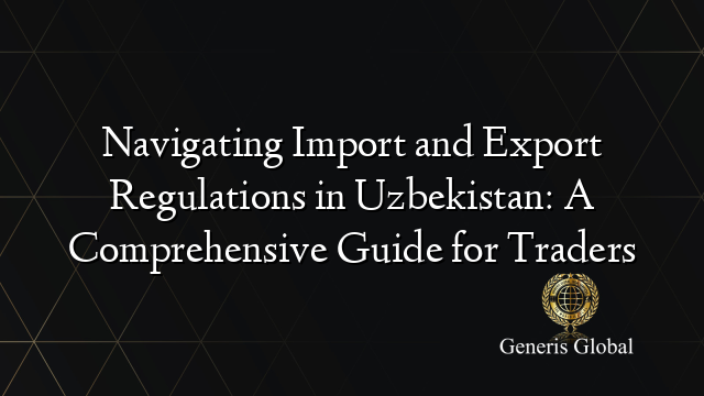 Navigating Import and Export Regulations in Uzbekistan: A Comprehensive Guide for Traders