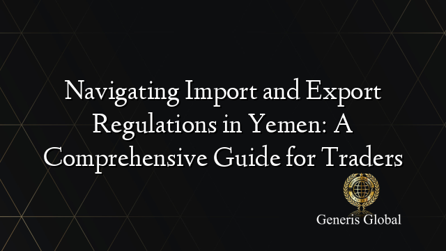 Navigating Import and Export Regulations in Yemen: A Comprehensive Guide for Traders