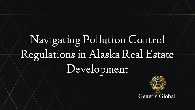 Navigating Pollution Control Regulations in Alaska Real Estate Development