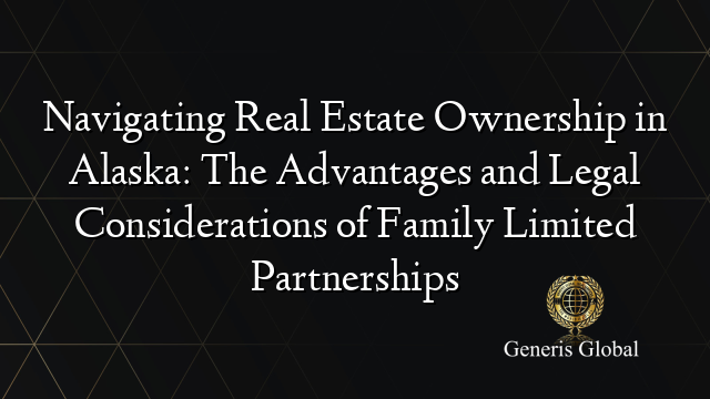 Navigating Real Estate Ownership in Alaska: The Advantages and Legal Considerations of Family Limited Partnerships