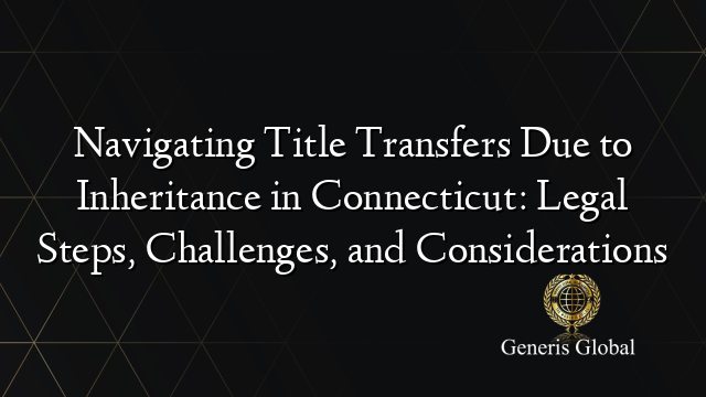 Navigating Title Transfers Due to Inheritance in Connecticut: Legal Steps, Challenges, and Considerations