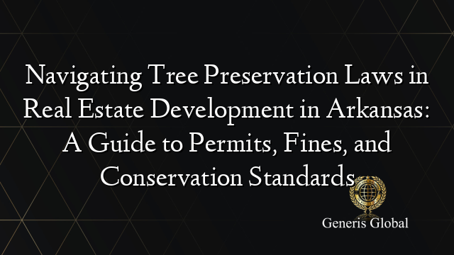 Navigating Tree Preservation Laws in Real Estate Development in Arkansas: A Guide to Permits, Fines, and Conservation Standards