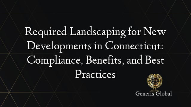 Required Landscaping for New Developments in Connecticut: Compliance, Benefits, and Best Practices