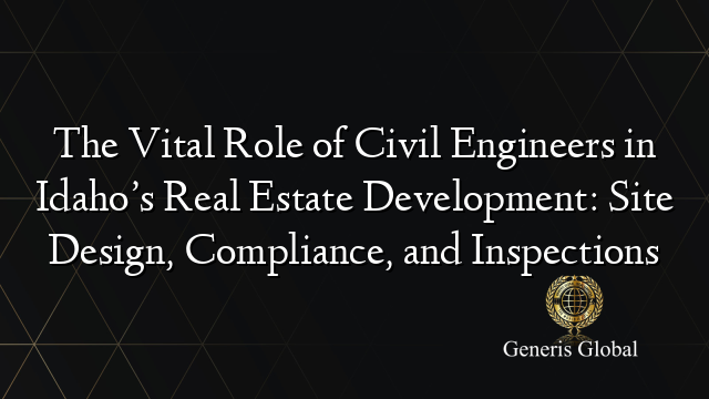 The Vital Role of Civil Engineers in Idaho’s Real Estate Development: Site Design, Compliance, and Inspections