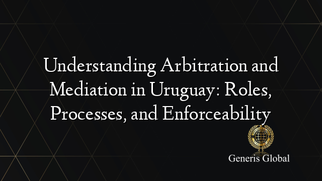 Understanding Arbitration and Mediation in Uruguay: Roles, Processes, and Enforceability