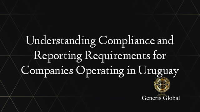 Understanding Compliance and Reporting Requirements for Companies Operating in Uruguay