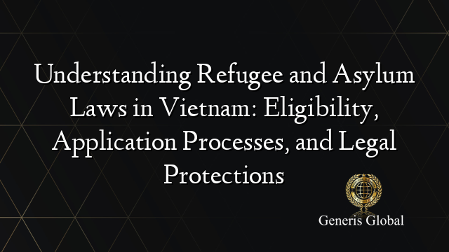 Understanding Refugee and Asylum Laws in Vietnam: Eligibility, Application Processes, and Legal Protections