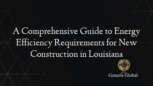 A Comprehensive Guide to Energy Efficiency Requirements for New Construction in Louisiana