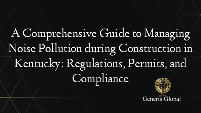 A Comprehensive Guide to Managing Noise Pollution during Construction in Kentucky: Regulations, Permits, and Compliance