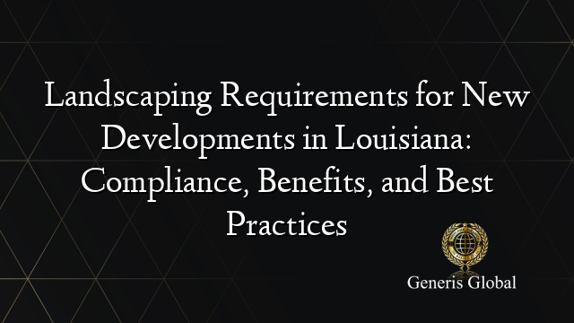 Landscaping Requirements for New Developments in Louisiana: Compliance, Benefits, and Best Practices