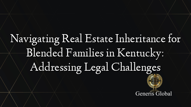 Navigating Real Estate Inheritance for Blended Families in Kentucky: Addressing Legal Challenges