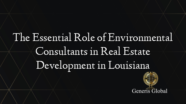 The Essential Role of Environmental Consultants in Real Estate Development in Louisiana