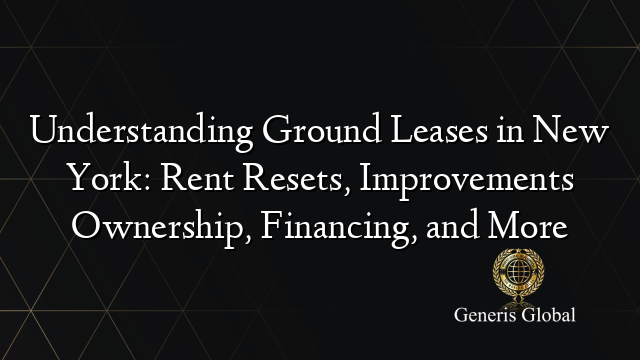 Understanding Ground Leases in New York: Rent Resets, Improvements Ownership, Financing, and More