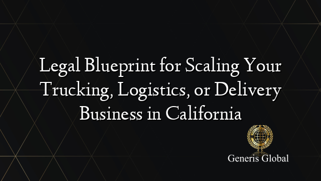 Legal Blueprint for Scaling Your Trucking, Logistics, or Delivery Business in California