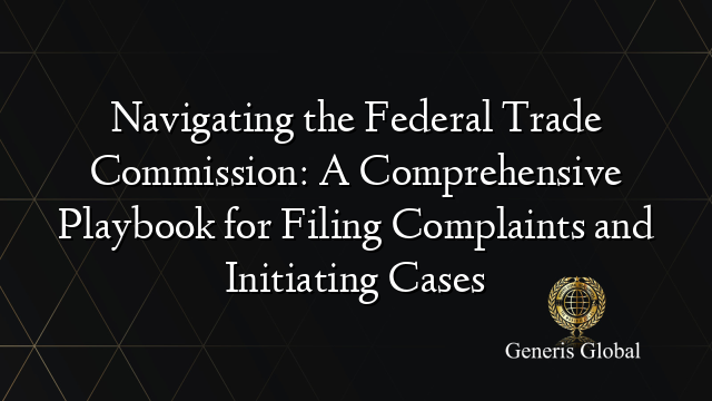 Navigating the Federal Trade Commission: A Comprehensive Playbook for Filing Complaints and Initiating Cases